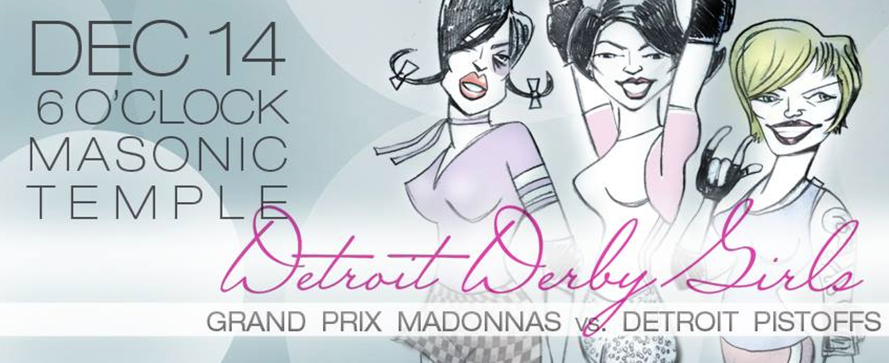Grand Prix Madonnas vs. Detroit Pistoffs, Saturday, Dec. 14: The Detroit Derby Girls 2014 season features the last seasons champion Grand Prix Madonnas vs. the second place Detroit Pistoffs. Doors open at 4:45 p.m. and the bout starts at 6. Facebook page