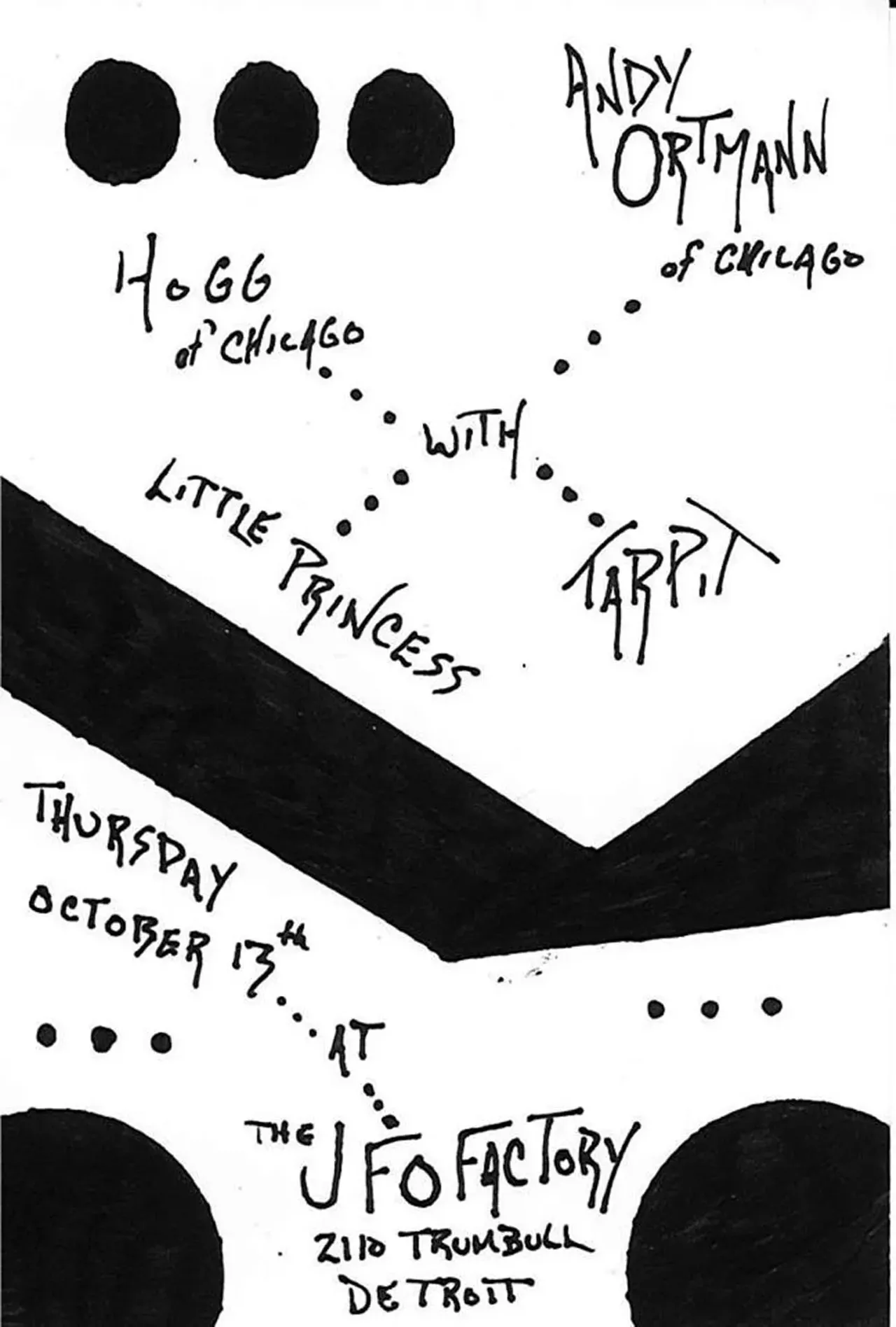 Here is a show of experimental noise music that is bound to be fun and diverse. Ortmann, who runs the Nihilist Records label and has a show on WFMU called The Eternal Now, has made eclectic electronic experimental music since 1990. Hogg is a Chicago-based duo whose music is crude and unintelligible and awesome. Tarpit is everyone&#146;s favorite doomy, slurred, weirdly poppy, tape-addled noise dude. And Little Princess is Davin Brainard in disguise. So, show up early, and don&#146;t be on a downer trip, or we won&#146;t be able to hang with you. Doors at 9 p.m.; 2110 Trumbull Ave., Detroit; ufofactory.com; $7. Thursday, 10/13; Andy Ortmann, Hogg, Tarpit, Little Princess @ UFO Factory